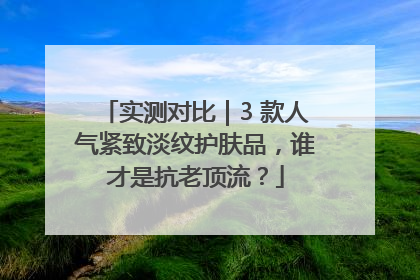实测对比｜3 款人气紧致淡纹护肤品，谁才是抗老顶流？
