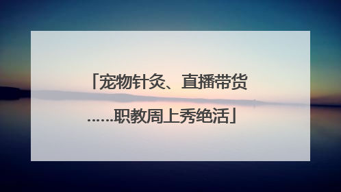 宠物针灸、直播带货……职教周上秀绝活
