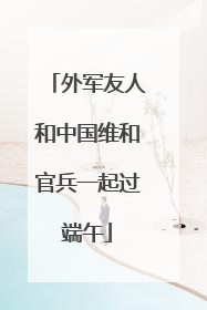 外军友人和中国维和官兵一起过端午