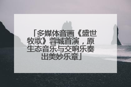 多媒体音画《盛世牧歌》蓉城首演，原生态音乐与交响乐奏出美妙乐章
