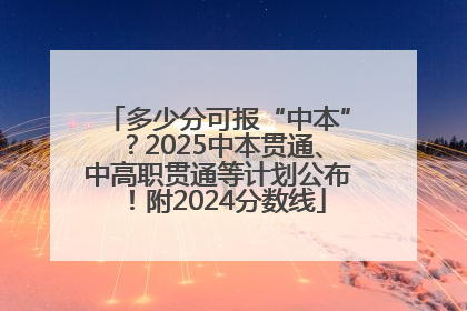 多少分可报“中本”？2025中本贯通、中高职贯通等计划公布！附2024分数线