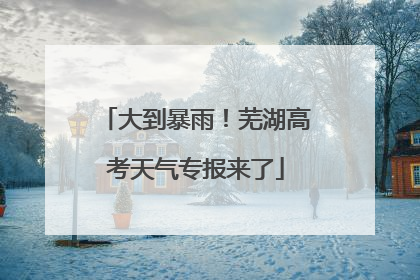 大到暴雨！芜湖高考天气专报来了