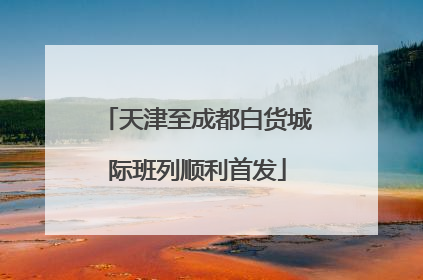 天津至成都白货城际班列顺利首发