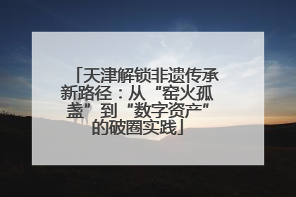 天津解锁非遗传承新路径：从“窑火孤盏”到“数字资产”的破圈实践