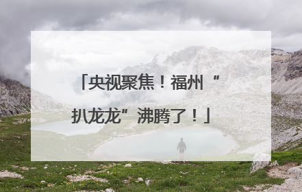央视聚焦！福州“扒龙龙”沸腾了！