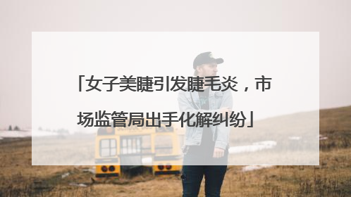 女子美睫引发睫毛炎，市场监管局出手化解纠纷