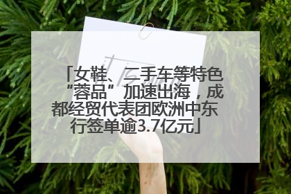 女鞋、二手车等特色“蓉品”加速出海，成都经贸代表团欧洲中东行签单逾3.7亿元