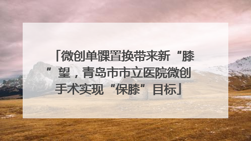 微创单髁置换带来新“膝”望，青岛市市立医院微创手术实现“保膝”目标