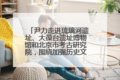尹力走进琉璃河遗址、大葆台遗址博物馆和北京市考古研究院，围绕加强历史文化名城保护调研