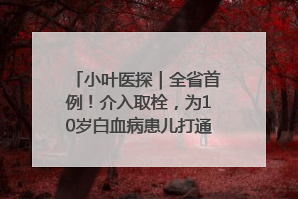 小叶医探｜全省首例！介入取栓，为10岁白血病患儿打通生命之“脉”