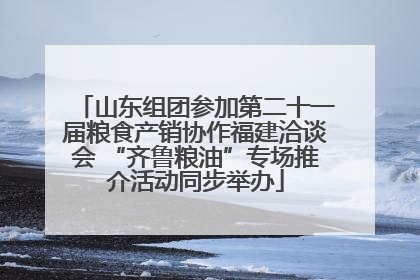 山东组团参加第二十一届粮食产销协作福建洽谈会 “齐鲁粮油”专场推介活动同步举办