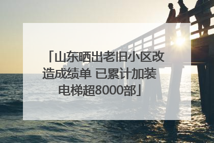 山东晒出老旧小区改造成绩单 已累计加装电梯超8000部