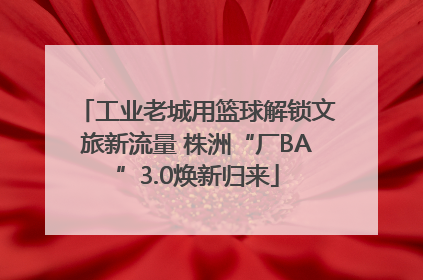 工业老城用篮球解锁文旅新流量 株洲“厂BA”3.0焕新归来