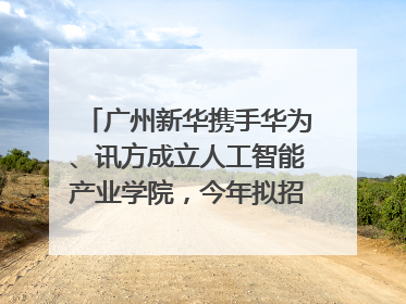 广州新华携手华为、讯方成立人工智能产业学院，今年拟招生150人