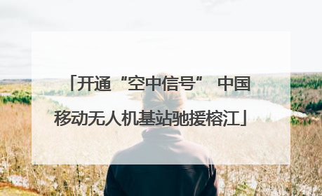 开通“空中信号” 中国移动无人机基站驰援榕江