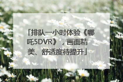 排队一小时体验《哪吒5DVR》，画面精美、舒适度待提升