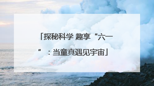 探秘科学 趣享“六一”：当童真遇见宇宙