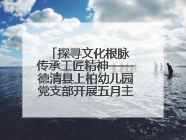 探寻文化根脉 传承工匠精神——德清县上柏幼儿园党支部开展五月主题党日活动