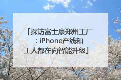 探访富士康郑州工厂：iPhone产线和工人都在向智能升级