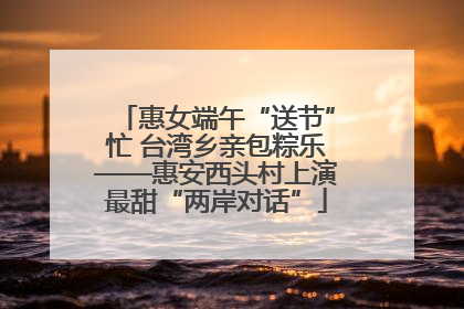惠女端午“送节”忙 台湾乡亲包粽乐——惠安西头村上演最甜“两岸对话”