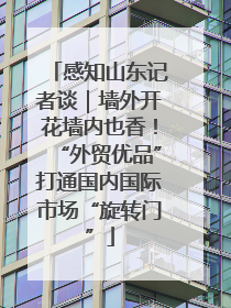 感知山东记者谈｜墙外开花墙内也香！“外贸优品”打通国内国际市场“旋转门”