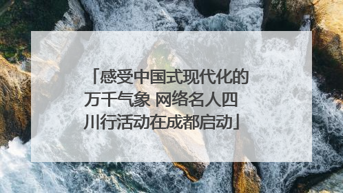 感受中国式现代化的万千气象 网络名人四川行活动在成都启动