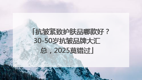 抗皱紧致护肤品哪款好？30-50岁抗皱品牌大汇总，2025莫错过