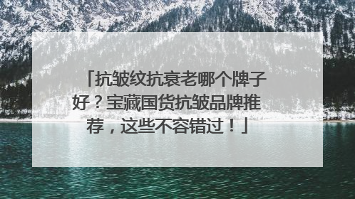 抗皱纹抗衰老哪个牌子好？宝藏国货抗皱品牌推荐，这些不容错过！