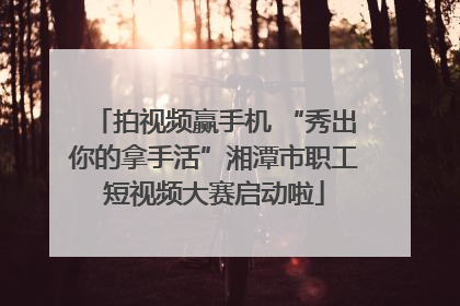 拍视频赢手机 “秀出你的拿手活”湘潭市职工短视频大赛启动啦