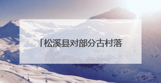 松溪县对部分古村落进行改造提升 在绿水青山间邂逅古韵乡愁