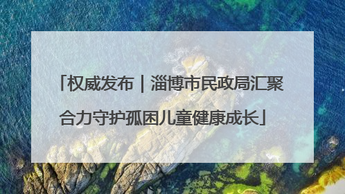 权威发布｜淄博市民政局汇聚合力守护孤困儿童健康成长