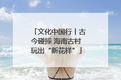 文化中国行丨古今碰撞 海南古村玩出“新花样”