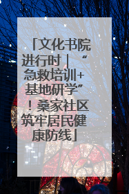 文化书院进行时｜“急救培训+基地研学”！桑家社区筑牢居民健康防线