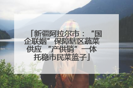 新疆阿拉尔市：“国企联姻”保障辖区蔬菜供应 “产供销”一体托稳市民菜篮子