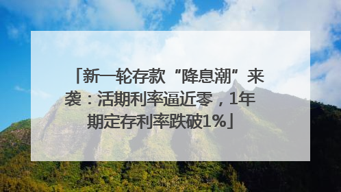 新一轮存款“降息潮”来袭：活期利率逼近零，1年期定存利率跌破1%