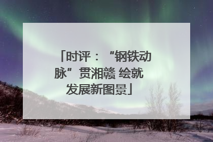 时评：“钢铁动脉”贯湘赣 绘就发展新图景