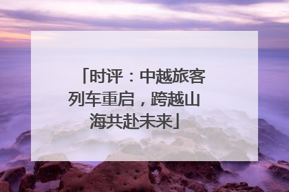 时评：中越旅客列车重启，跨越山海共赴未来