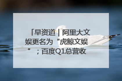 早资道｜阿里大文娱更名为“虎鲸文娱”；百度Q1总营收325亿元超预期