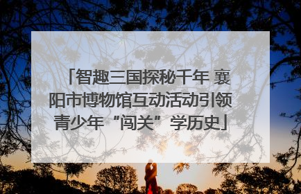 智趣三国探秘千年 襄阳市博物馆互动活动引领青少年“闯关”学历史