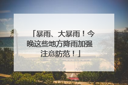 暴雨、大暴雨！今晚这些地方降雨加强 注意防范！