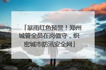 暴雨红色预警！郑州城管全员在岗值守，织密城市防汛安全网