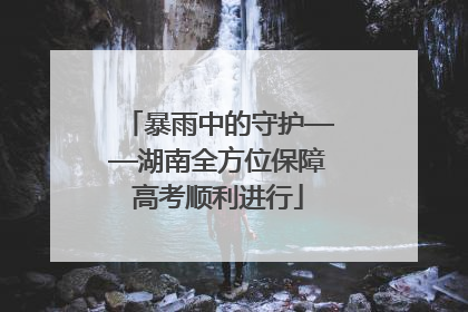 暴雨中的守护——湖南全方位保障高考顺利进行