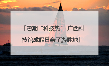 暑期“科技热” 广西科技馆成假日亲子游胜地