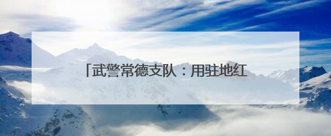 武警常德支队：用驻地红色资源引领官兵奋斗成长