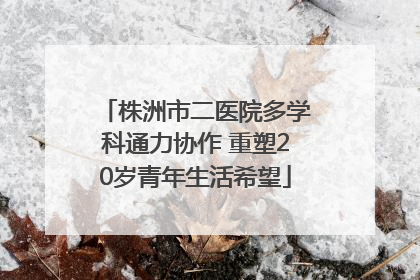 株洲市二医院多学科通力协作 重塑20岁青年生活希望