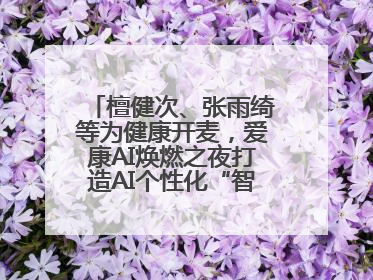 檀健次、张雨绮等为健康开麦，爱康AI焕燃之夜打造AI个性化“智愈”之旅