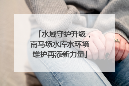 水域守护升级，南马场水库水环境维护再添新力量