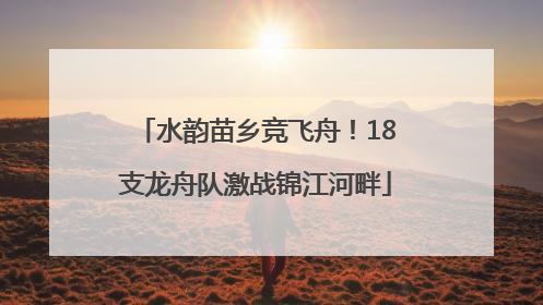 水韵苗乡竞飞舟！18支龙舟队激战锦江河畔