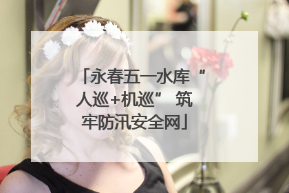 永春五一水库“人巡+机巡” 筑牢防汛安全网