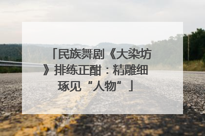 民族舞剧《大染坊》排练正酣：精雕细琢见“人物”